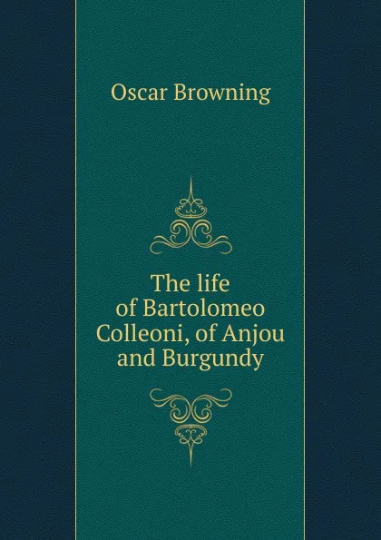 Обложка книги The life of Bartolomeo Colleoni, of Anjou and Burgundy, Oscar Browning