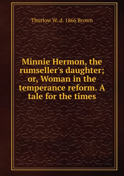 Обложка книги Minnie Hermon, the rumseller.s daughter; or, Woman in the temperance reform. A tale for the times, Thurlow W. d. 1866 Brown