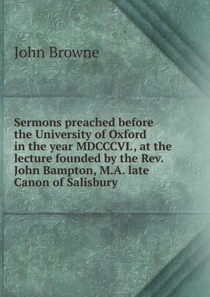 Обложка книги Sermons preached before the University of Oxford in the year MDCCCVI., at the lecture founded by the Rev. John Bampton, M.A. late Canon of Salisbury, John Browne