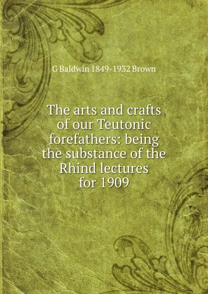 Обложка книги The arts and crafts of our Teutonic forefathers: being the substance of the Rhind lectures for 1909, G Baldwin 1849-1932 Brown