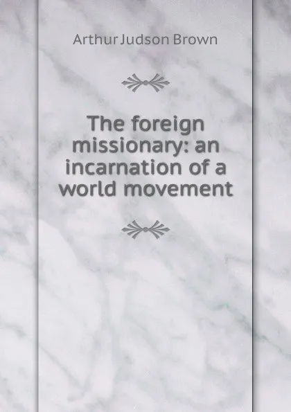 Обложка книги The foreign missionary: an incarnation of a world movement, Arthur Judson Brown