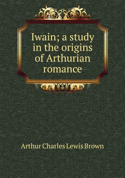 Обложка книги Iwain; a study in the origins of Arthurian romance, Arthur Charles Lewis Brown