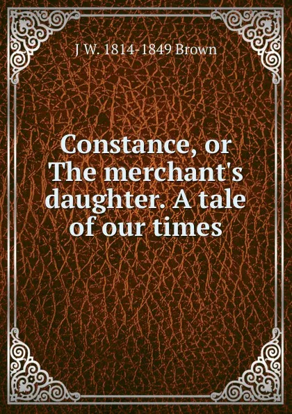 Обложка книги Constance, or The merchant.s daughter. A tale of our times, J W. 1814-1849 Brown