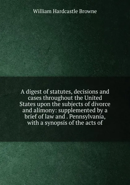 Обложка книги A digest of statutes, decisions and cases throughout the United States upon the subjects of divorce and alimony: supplemented by a brief of law and . Pennsylvania, with a synopsis of the acts of, William Hardcastle Browne