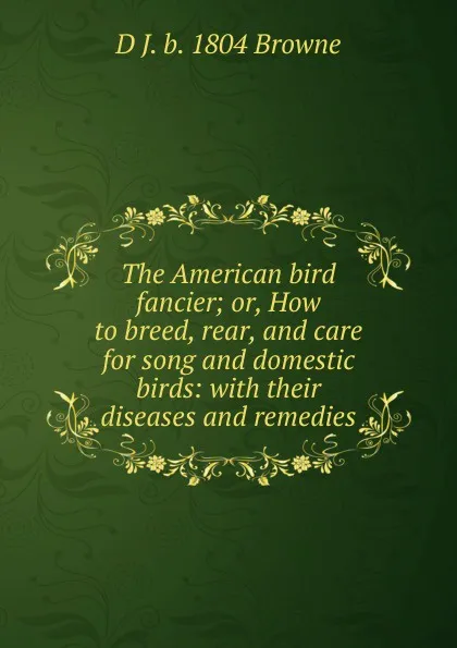 Обложка книги The American bird fancier; or, How to breed, rear, and care for song and domestic birds: with their diseases and remedies, D J. b. 1804 Browne