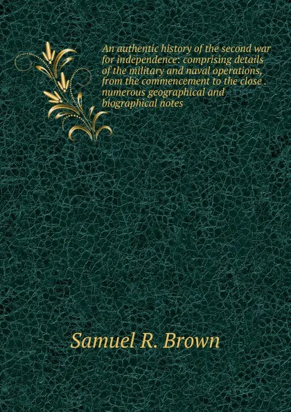 Обложка книги An authentic history of the second war for independence: comprising details of the military and naval operations, from the commencement to the close . numerous geographical and biographical notes, Samuel R. Brown