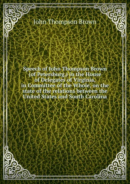 Обложка книги Speech of John Thompson Brown (of Petersburg,) in the House of Delegates of Virginia, in Committee of the Whole, on the state of the relations between the United States and South Carolina, John Thompson Brown