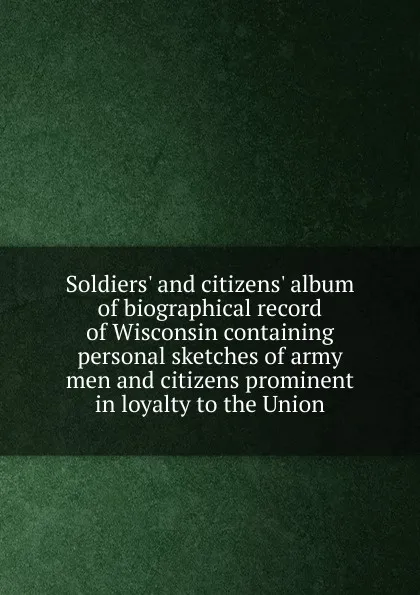 Обложка книги Soldiers. and citizens. album of biographical record of Wisconsin containing personal sketches of army men and citizens prominent in loyalty to the Union, 