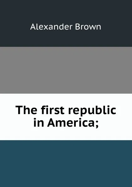 Обложка книги The first republic in America;, Alexander Brown