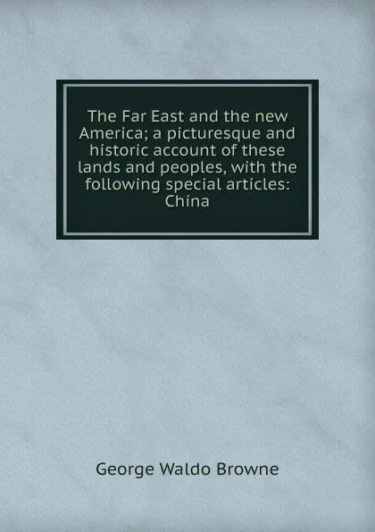 Обложка книги The Far East and the new America; a picturesque and historic account of these lands and peoples, with the following special articles: China, George Waldo Browne