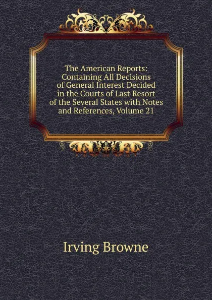 Обложка книги The American Reports: Containing All Decisions of General Interest Decided in the Courts of Last Resort of the Several States with Notes and References, Volume 21, Browne Irving