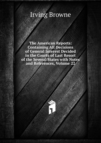 Обложка книги The American Reports: Containing All Decisions of General Interest Decided in the Courts of Last Resort of the Several States with Notes and References, Volume 22, Browne Irving