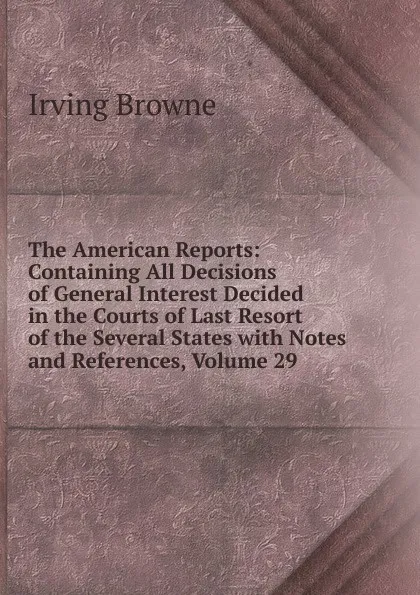 Обложка книги The American Reports: Containing All Decisions of General Interest Decided in the Courts of Last Resort of the Several States with Notes and References, Volume 29, Browne Irving