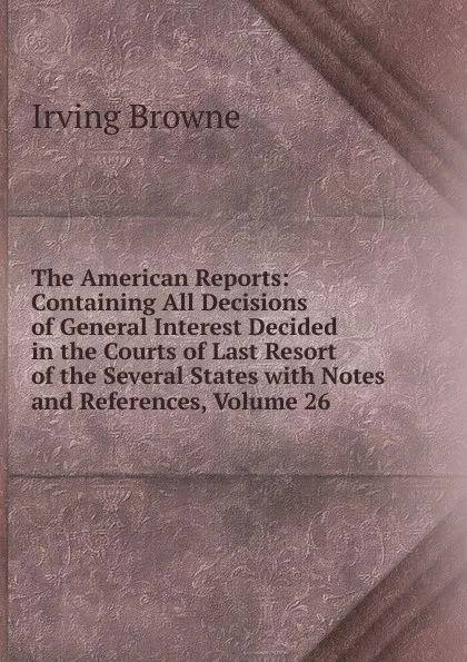Обложка книги The American Reports: Containing All Decisions of General Interest Decided in the Courts of Last Resort of the Several States with Notes and References, Volume 26, Browne Irving