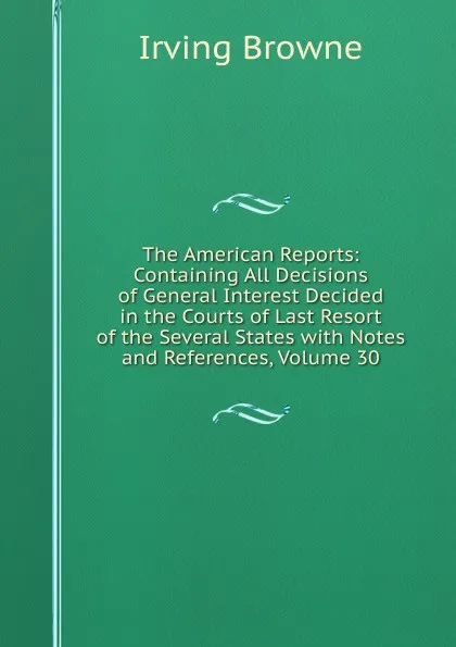 Обложка книги The American Reports: Containing All Decisions of General Interest Decided in the Courts of Last Resort of the Several States with Notes and References, Volume 30, Browne Irving