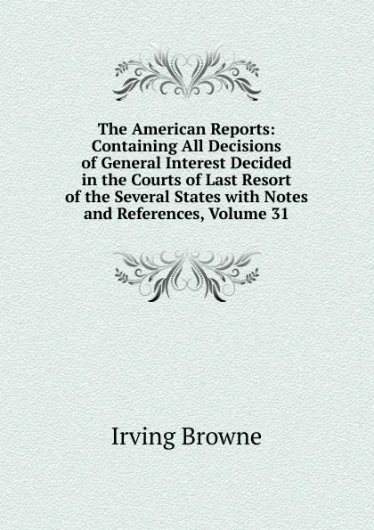 Обложка книги The American Reports: Containing All Decisions of General Interest Decided in the Courts of Last Resort of the Several States with Notes and References, Volume 31, Browne Irving