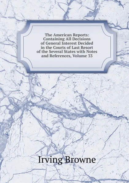 Обложка книги The American Reports: Containing All Decisions of General Interest Decided in the Courts of Last Resort of the Several States with Notes and References, Volume 33, Browne Irving