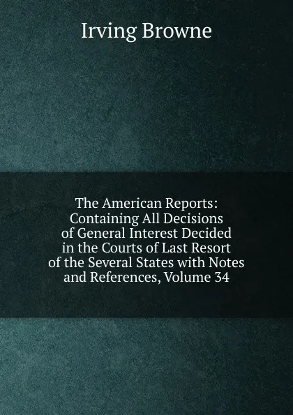 Обложка книги The American Reports: Containing All Decisions of General Interest Decided in the Courts of Last Resort of the Several States with Notes and References, Volume 34, Browne Irving