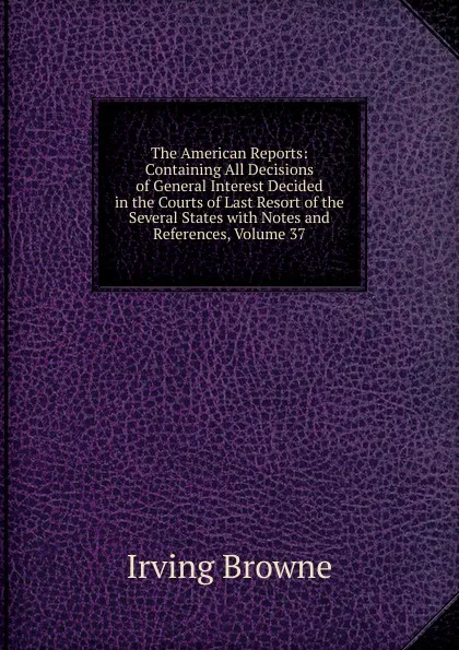 Обложка книги The American Reports: Containing All Decisions of General Interest Decided in the Courts of Last Resort of the Several States with Notes and References, Volume 37, Browne Irving