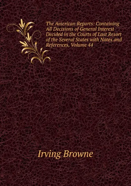 Обложка книги The American Reports: Containing All Decisions of General Interest Decided in the Courts of Last Resort of the Several States with Notes and References, Volume 44, Browne Irving