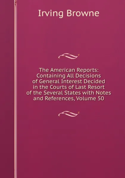 Обложка книги The American Reports: Containing All Decisions of General Interest Decided in the Courts of Last Resort of the Several States with Notes and References, Volume 50, Browne Irving