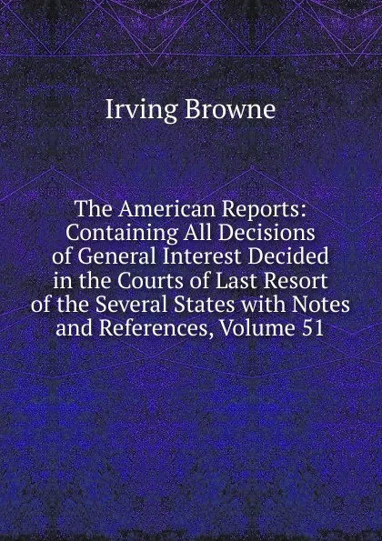 Обложка книги The American Reports: Containing All Decisions of General Interest Decided in the Courts of Last Resort of the Several States with Notes and References, Volume 51, Browne Irving