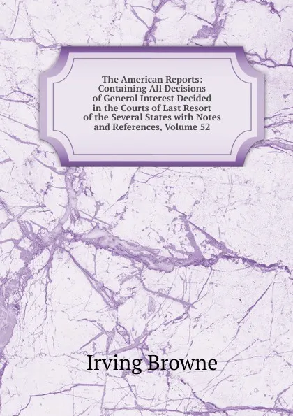 Обложка книги The American Reports: Containing All Decisions of General Interest Decided in the Courts of Last Resort of the Several States with Notes and References, Volume 52, Browne Irving