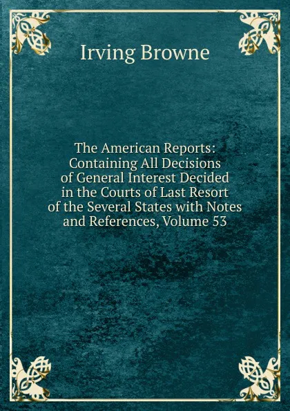 Обложка книги The American Reports: Containing All Decisions of General Interest Decided in the Courts of Last Resort of the Several States with Notes and References, Volume 53, Browne Irving