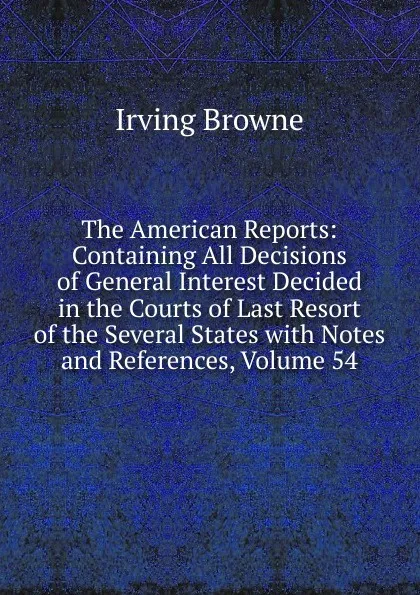 Обложка книги The American Reports: Containing All Decisions of General Interest Decided in the Courts of Last Resort of the Several States with Notes and References, Volume 54, Browne Irving