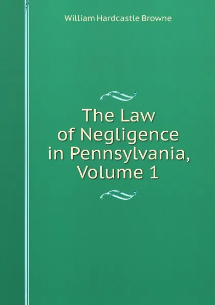 Обложка книги The Law of Negligence in Pennsylvania, Volume 1, William Hardcastle Browne