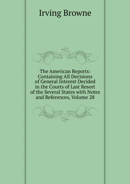 Обложка книги The American Reports: Containing All Decisions of General Interest Decided in the Courts of Last Resort of the Several States with Notes and References, Volume 28, Browne Irving