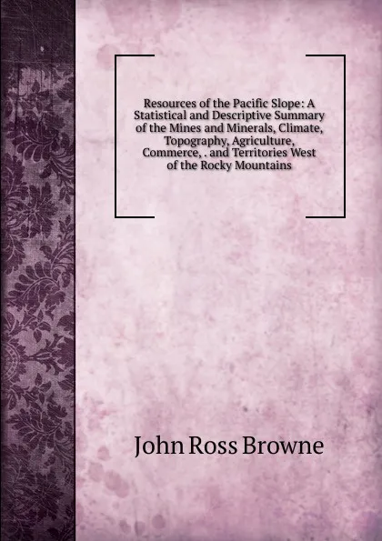 Обложка книги Resources of the Pacific Slope: A Statistical and Descriptive Summary of the Mines and Minerals, Climate, Topography, Agriculture, Commerce, . and Territories West of the Rocky Mountains, John Ross Browne