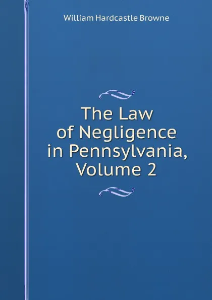 Обложка книги The Law of Negligence in Pennsylvania, Volume 2, William Hardcastle Browne