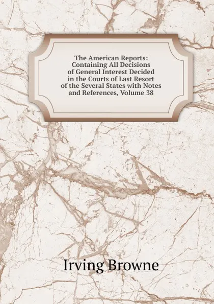 Обложка книги The American Reports: Containing All Decisions of General Interest Decided in the Courts of Last Resort of the Several States with Notes and References, Volume 38, Browne Irving
