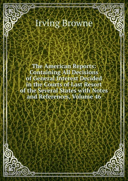 Обложка книги The American Reports: Containing All Decisions of General Interest Decided in the Courts of Last Resort of the Several States with Notes and References, Volume 46, Browne Irving