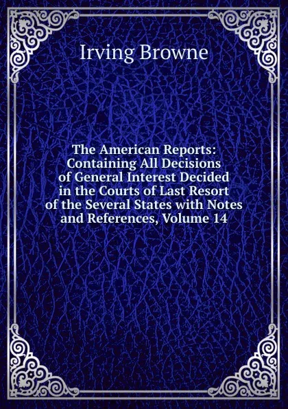 Обложка книги The American Reports: Containing All Decisions of General Interest Decided in the Courts of Last Resort of the Several States with Notes and References, Volume 14, Browne Irving