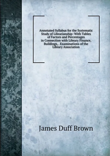 Обложка книги Annotated Syllabus for the Systematic Study of Librarianship: With Tables of Factors and Percentages in Connection with Library Finance, Buildings, . Examinations of the Library Association, James Duff Brown