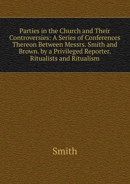 Обложка книги Parties in the Church and Their Controversies: A Series of Conferences Thereon Between Messrs. Smith and Brown. by a Privileged Reporter. Ritualists and Ritualism, Smith