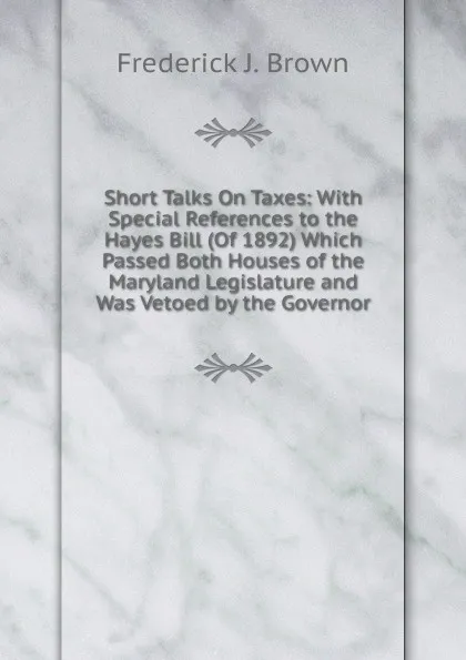 Обложка книги Short Talks On Taxes: With Special References to the Hayes Bill (Of 1892) Which Passed Both Houses of the Maryland Legislature and Was Vetoed by the Governor, Frederick J. Brown