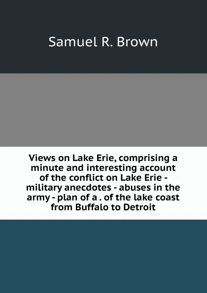 Обложка книги Views on Lake Erie, comprising a minute and interesting account of the conflict on Lake Erie - military anecdotes - abuses in the army - plan of a . of the lake coast from Buffalo to Detroit, Samuel R. Brown