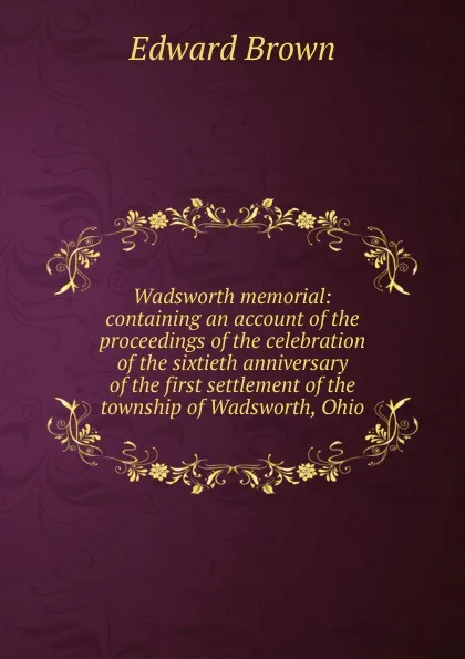 Обложка книги Wadsworth memorial: containing an account of the proceedings of the celebration of the sixtieth anniversary of the first settlement of the township of Wadsworth, Ohio, Brown Edward