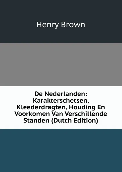 Обложка книги De Nederlanden: Karakterschetsen, Kleederdragten, Houding En Voorkomen Van Verschillende Standen (Dutch Edition), Henry Brown