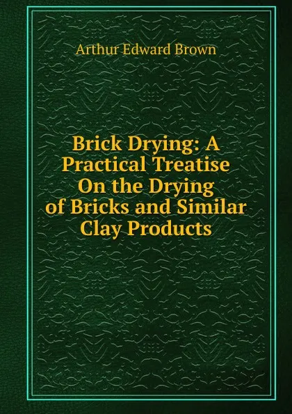 Обложка книги Brick Drying: A Practical Treatise On the Drying of Bricks and Similar Clay Products, Arthur Edward Brown