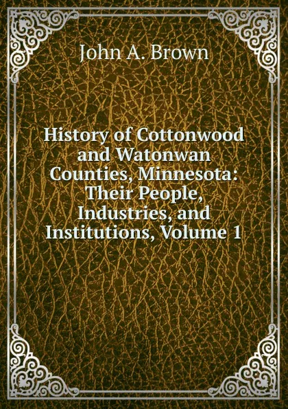 Обложка книги History of Cottonwood and Watonwan Counties, Minnesota: Their People, Industries, and Institutions, Volume 1, John A. Brown