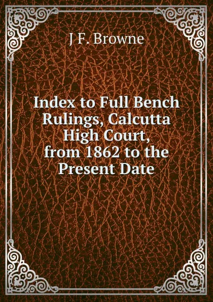 Обложка книги Index to Full Bench Rulings, Calcutta High Court, from 1862 to the Present Date, J F. Browne