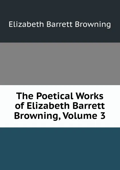 Обложка книги The Poetical Works of Elizabeth Barrett Browning, Volume 3, Browning Elizabeth Barrett