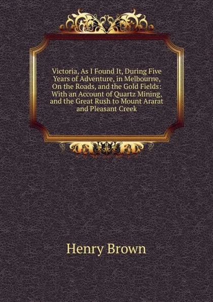 Обложка книги Victoria, As I Found It, During Five Years of Adventure, in Melbourne, On the Roads, and the Gold Fields: With an Account of Quartz Mining, and the Great Rush to Mount Ararat and Pleasant Creek, Henry Brown