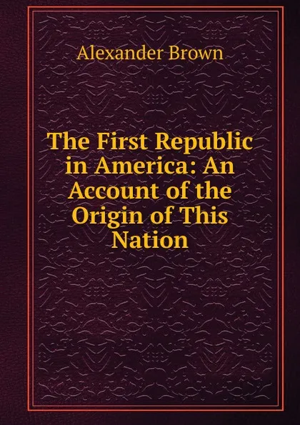 Обложка книги The First Republic in America: An Account of the Origin of This Nation, Alexander Brown