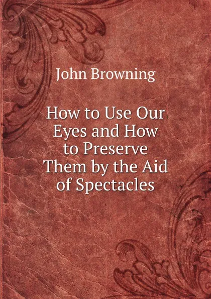 Обложка книги How to Use Our Eyes and How to Preserve Them by the Aid of Spectacles, John Browning