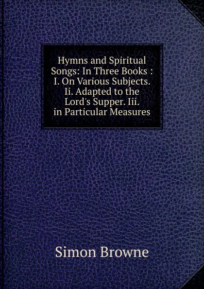 Обложка книги Hymns and Spiritual Songs: In Three Books : I. On Various Subjects. Ii. Adapted to the Lord.s Supper. Iii. in Particular Measures, Simon Browne